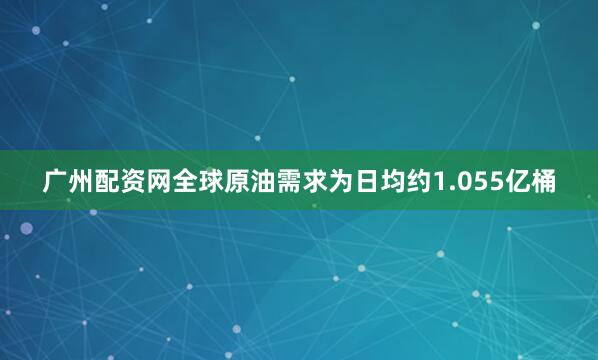 广州配资网全球原油需求为日均约1.055亿桶